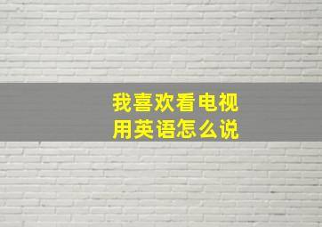 我喜欢看电视 用英语怎么说